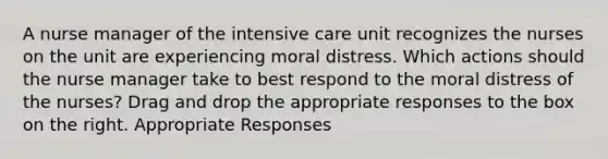 A nurse manager of the intensive care unit recognizes the nurses on the unit are experiencing moral distress. Which actions should the nurse manager take to best respond to the moral distress of the nurses? Drag and drop the appropriate responses to the box on the right. Appropriate Responses