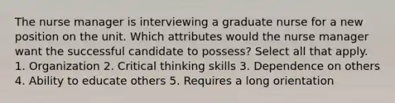 The nurse manager is interviewing a graduate nurse for a new position on the unit. Which attributes would the nurse manager want the successful candidate to possess? Select all that apply. 1. Organization 2. Critical thinking skills 3. Dependence on others 4. Ability to educate others 5. Requires a long orientation