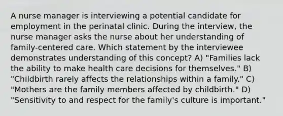 A nurse manager is interviewing a potential candidate for employment in the perinatal clinic. During the interview, the nurse manager asks the nurse about her understanding of family-centered care. Which statement by the interviewee demonstrates understanding of this concept? A) "Families lack the ability to make health care decisions for themselves." B) "Childbirth rarely affects the relationships within a family." C) "Mothers are the family members affected by childbirth." D) "Sensitivity to and respect for the family's culture is important."