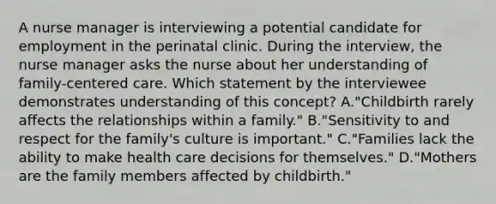 A nurse manager is interviewing a potential candidate for employment in the perinatal clinic. During the interview, the nurse manager asks the nurse about her understanding of family-centered care. Which statement by the interviewee demonstrates understanding of this concept? A."Childbirth rarely affects the relationships within a family." B."Sensitivity to and respect for the family's culture is important." C."Families lack the ability to make health care decisions for themselves." D."Mothers are the family members affected by childbirth."