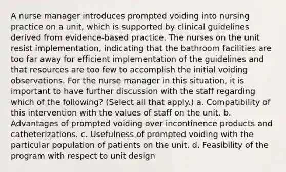 A nurse manager introduces prompted voiding into nursing practice on a unit, which is supported by clinical guidelines derived from evidence-based practice. The nurses on the unit resist implementation, indicating that the bathroom facilities are too far away for efficient implementation of the guidelines and that resources are too few to accomplish the initial voiding observations. For the nurse manager in this situation, it is important to have further discussion with the staff regarding which of the following? (Select all that apply.) a. Compatibility of this intervention with the values of staff on the unit. b. Advantages of prompted voiding over incontinence products and catheterizations. c. Usefulness of prompted voiding with the particular population of patients on the unit. d. Feasibility of the program with respect to unit design