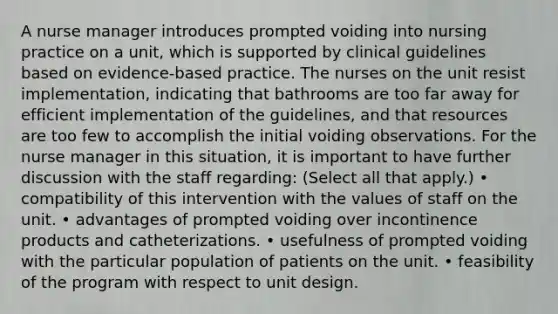 A nurse manager introduces prompted voiding into nursing practice on a unit, which is supported by clinical guidelines based on evidence-based practice. The nurses on the unit resist implementation, indicating that bathrooms are too far away for efficient implementation of the guidelines, and that resources are too few to accomplish the initial voiding observations. For the nurse manager in this situation, it is important to have further discussion with the staff regarding: (Select all that apply.) • compatibility of this intervention with the values of staff on the unit. • advantages of prompted voiding over incontinence products and catheterizations. • usefulness of prompted voiding with the particular population of patients on the unit. • feasibility of the program with respect to unit design.