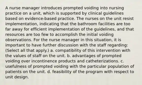 A <a href='https://www.questionai.com/knowledge/kdQ0QHEJmc-nurse-manager' class='anchor-knowledge'>nurse manager</a> introduces prompted voiding into nursing practice on a unit, which is supported by clinical guidelines based on evidence-based practice. The nurses on the unit resist implementation, indicating that the bathroom facilities are too far away for efficient implementation of the guidelines, and that resources are too few to accomplish the initial voiding observations. For the nurse manager in this situation, it is important to have further discussion with the staff regarding: (Select all that apply.) a. compatibility of this intervention with the values of staff on the unit. b. advantages of prompted voiding over incontinence products and catheterizations. c. usefulness of prompted voiding with the particular population of patients on the unit. d. feasibility of the program with respect to unit design.