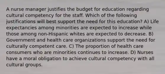 A nurse manager justifies the budget for education regarding cultural competency for the staff. Which of the following justifications will best support the need for this education? A) Life expectancies among minorities are expected to increase while those among non-Hispanic whites are expected to decrease. B) Government and health care organizations support the need for culturally competent care. C) The proportion of health care consumers who are minorities continues to increase. D) Nurses have a moral obligation to achieve cultural competency with all cultural groups.