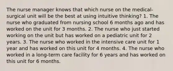 The nurse manager knows that which nurse on the medical-surgical unit will be the best at using intuitive thinking? 1. The nurse who graduated from nursing school 6 months ago and has worked on the unit for 3 months. 2. The nurse who just started working on the unit but has worked on a pediatric unit for 2 years. 3. The nurse who worked in the intensive care unit for 1 year and has worked on this unit for 4 months. 4. The nurse who worked in a long-term care facility for 6 years and has worked on this unit for 6 months.