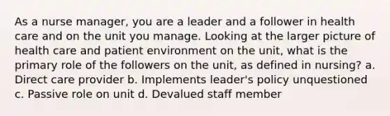 As a nurse manager, you are a leader and a follower in health care and on the unit you manage. Looking at the larger picture of health care and patient environment on the unit, what is the primary role of the followers on the unit, as defined in nursing? a. Direct care provider b. Implements leader's policy unquestioned c. Passive role on unit d. Devalued staff member