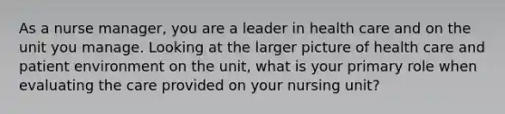 As a nurse manager, you are a leader in health care and on the unit you manage. Looking at the larger picture of health care and patient environment on the unit, what is your primary role when evaluating the care provided on your nursing unit?