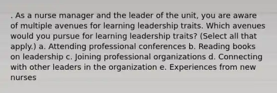 . As a nurse manager and the leader of the unit, you are aware of multiple avenues for learning leadership traits. Which avenues would you pursue for learning leadership traits? (Select all that apply.) a. Attending professional conferences b. Reading books on leadership c. Joining professional organizations d. Connecting with other leaders in the organization e. Experiences from new nurses