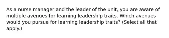 As a nurse manager and the leader of the unit, you are aware of multiple avenues for learning leadership traits. Which avenues would you pursue for learning leadership traits? (Select all that apply.)