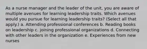 As a nurse manager and the leader of the unit, you are aware of multiple avenues for learning leadership traits. Which avenues would you pursue for learning leadership traits? (Select all that apply.) a. Attending professional conferences b. Reading books on leadership c. joining professional organizations d. Connecting with other leaders in the organization e. Experiences from new nurses