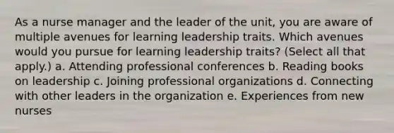 As a nurse manager and the leader of the unit, you are aware of multiple avenues for learning leadership traits. Which avenues would you pursue for learning leadership traits? (Select all that apply.) a. Attending professional conferences b. Reading books on leadership c. Joining professional organizations d. Connecting with other leaders in the organization e. Experiences from new nurses