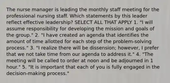 The nurse manager is leading the monthly staff meeting for the professional nursing staff. Which statements by this leader reflect effective leadership? SELECT ALL THAT APPLY 1. "I will assume responsibility for developing the mission and goals of the group." 2. "I have created an agenda that identifies the amount of time allotted for each step of the problem-solving process." 3. "I realize there will be dissension; however, I prefer that we not take time from our agenda to address it." 4. "The meeting will be called to order at noon and be adjourned in 1 hour." 5. "It is important that each of you is fully engaged in the decision-making process."