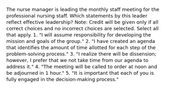 The nurse manager is leading the monthly staff meeting for the professional nursing staff. Which statements by this leader reflect effective leadership? Note: Credit will be given only if all correct choices and no incorrect choices are selected. Select all that apply. 1. "I will assume responsibility for developing the mission and goals of the group." 2. "I have created an agenda that identifies the amount of time allotted for each step of the problem-<a href='https://www.questionai.com/knowledge/km2fIwnCD4-solving-process' class='anchor-knowledge'>solving process</a>." 3. "I realize there will be dissension; however, I prefer that we not take time from our agenda to address it." 4. "The meeting will be called to order at noon and be adjourned in 1 hour." 5. "It is important that each of you is fully engaged in the decision-making process."