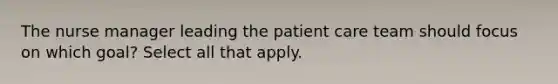 The nurse manager leading the patient care team should focus on which goal? Select all that apply.