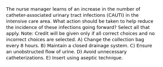 The nurse manager learns of an increase in the number of catheter-associated urinary tract infections (CAUTI) in the intensive care area. What action should be taken to help reduce the incidence of these infections going forward? Select all that apply. Note: Credit will be given only if all correct choices and no incorrect choices are selected. A) Change the collection bag every 8 hours. B) Maintain a closed drainage system. C) Ensure an unobstructed flow of urine. D) Avoid unnecessary catheterizations. E) Insert using aseptic technique.