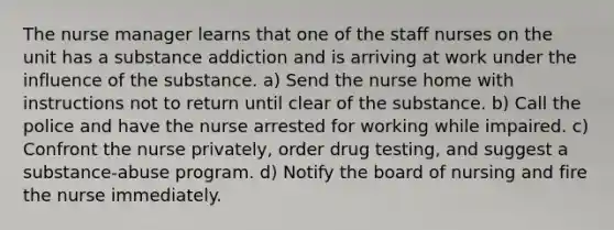 The nurse manager learns that one of the staff nurses on the unit has a substance addiction and is arriving at work under the influence of the substance. a) Send the nurse home with instructions not to return until clear of the substance. b) Call the police and have the nurse arrested for working while impaired. c) Confront the nurse privately, order drug testing, and suggest a substance-abuse program. d) Notify the board of nursing and fire the nurse immediately.