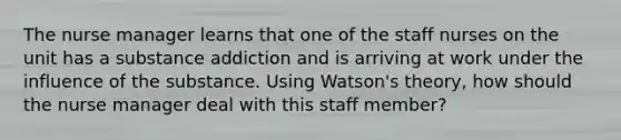 The nurse manager learns that one of the staff nurses on the unit has a substance addiction and is arriving at work under the influence of the substance. Using Watson's theory, how should the nurse manager deal with this staff member?