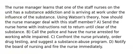 The nurse manager learns that one of the staff nurses on the unit has a substance addiction and is arriving at work under the influence of the substance. Using Watson's theory, how should the nurse manager deal with this staff member? A) Send the nurse home with instructions not to return until clear of the substance. B) Call the police and have the nurse arrested for working while impaired. C) Confront the nurse privately, order drug testing, and suggest a substance-abuse program. D) Notify the board of nursing and fire the nurse immediately.