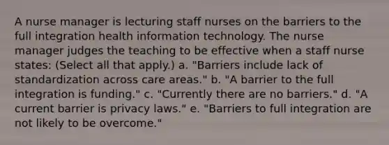 A nurse manager is lecturing staff nurses on the barriers to the full integration health information technology. The nurse manager judges the teaching to be effective when a staff nurse states: (Select all that apply.) a. "Barriers include lack of standardization across care areas." b. "A barrier to the full integration is funding." c. "Currently there are no barriers." d. "A current barrier is privacy laws." e. "Barriers to full integration are not likely to be overcome."