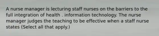 A nurse manager is lecturing staff nurses on the barriers to the full integration of health . information technology. The nurse manager judges the teaching to be effective when a staff nurse states (Select all that apply.)