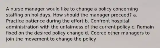 A nurse manager would like to change a policy concerning staffing on holidays. How should the manager proceed? a. Practice patience during the effort b. Confront hospital administration with the unfairness of the current policy c. Remain fixed on the desired policy change d. Coerce other managers to join the movement to change the policy