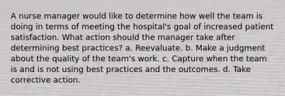 A nurse manager would like to determine how well the team is doing in terms of meeting the hospital's goal of increased patient satisfaction. What action should the manager take after determining best practices? a. Reevaluate. b. Make a judgment about the quality of the team's work. c. Capture when the team is and is not using best practices and the outcomes. d. Take corrective action.