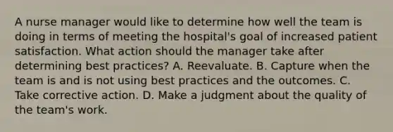 A nurse manager would like to determine how well the team is doing in terms of meeting the hospital's goal of increased patient satisfaction. What action should the manager take after determining best practices? A. Reevaluate. B. Capture when the team is and is not using best practices and the outcomes. C. Take corrective action. D. Make a judgment about the quality of the team's work.