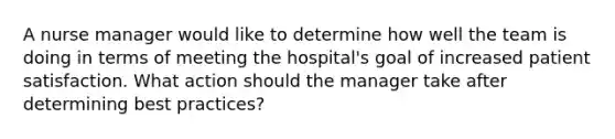 A nurse manager would like to determine how well the team is doing in terms of meeting the hospital's goal of increased patient satisfaction. What action should the manager take after determining best practices?