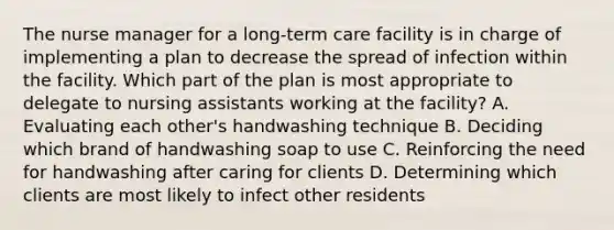 The nurse manager for a long-term care facility is in charge of implementing a plan to decrease the spread of infection within the facility. Which part of the plan is most appropriate to delegate to nursing assistants working at the facility? A. Evaluating each other's handwashing technique B. Deciding which brand of handwashing soap to use C. Reinforcing the need for handwashing after caring for clients D. Determining which clients are most likely to infect other residents