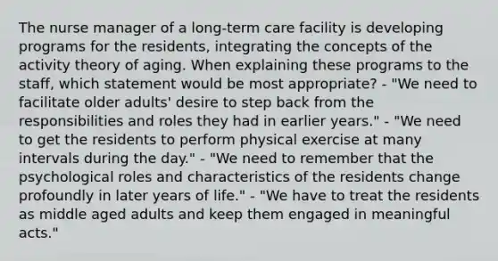 The nurse manager of a long-term care facility is developing programs for the residents, integrating the concepts of the activity theory of aging. When explaining these programs to the staff, which statement would be most appropriate? - "We need to facilitate older adults' desire to step back from the responsibilities and roles they had in earlier years." - "We need to get the residents to perform physical exercise at many intervals during the day." - "We need to remember that the psychological roles and characteristics of the residents change profoundly in later years of life." - "We have to treat the residents as middle aged adults and keep them engaged in meaningful acts."