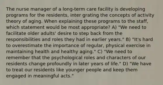 The nurse manager of a long-term care facility is developing programs for the residents, inter grating the concepts of activity theory of aging. When explaining these programs to the staff, which statement would be most appropriate? A) "We need to facilitate older adults' desire to step back from the responsibilities and roles they had in earlier years." B) "It's hard to overestimate the importance of regular, physical exercise in maintaining health and healthy aging." C) "We need to remember that the psychological roles and characters of our residents change profoundly in later years of life." D) "We have to treat our residents like younger people and keep them engaged in meaningful acts."