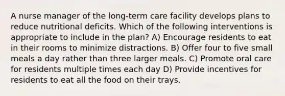 A nurse manager of the long-term care facility develops plans to reduce nutritional deficits. Which of the following interventions is appropriate to include in the plan? A) Encourage residents to eat in their rooms to minimize distractions. B) Offer four to five small meals a day rather than three larger meals. C) Promote oral care for residents multiple times each day D) Provide incentives for residents to eat all the food on their trays.