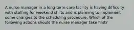 A nurse manager in a long-term care facility is having difficulty with staffing for weekend shifts and is planning to implement some changes to the scheduling procedure. Which of the following actions should the nurse manager take first?