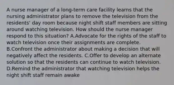 A nurse manager of a long-term care facility learns that the nursing administrator plans to remove the television from the residents' day room because night shift staff members are sitting around watching television. How should the nurse manager respond to this situation? A.Advocate for the rights of the staff to watch television once their assignments are complete. B.Confront the administrator about making a decision that will negatively affect the residents. C.Offer to develop an alternate solution so that the residents can continue to watch television. D.Remind the administrator that watching television helps the night shift staff remain awake