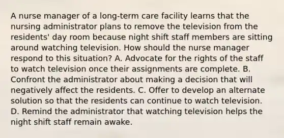 A nurse manager of a long-term care facility learns that the nursing administrator plans to remove the television from the residents' day room because night shift staff members are sitting around watching television. How should the nurse manager respond to this situation? A. Advocate for the rights of the staff to watch television once their assignments are complete. B. Confront the administrator about making a decision that will negatively affect the residents. C. Offer to develop an alternate solution so that the residents can continue to watch television. D. Remind the administrator that watching television helps the night shift staff remain awake.