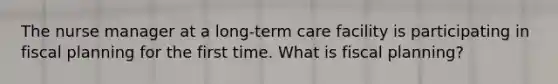 The nurse manager at a long-term care facility is participating in fiscal planning for the first time. What is fiscal planning?