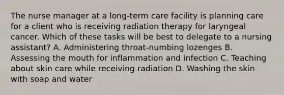 The nurse manager at a long-term care facility is planning care for a client who is receiving radiation therapy for laryngeal cancer. Which of these tasks will be best to delegate to a nursing assistant? A. Administering throat-numbing lozenges B. Assessing the mouth for inflammation and infection C. Teaching about skin care while receiving radiation D. Washing the skin with soap and water