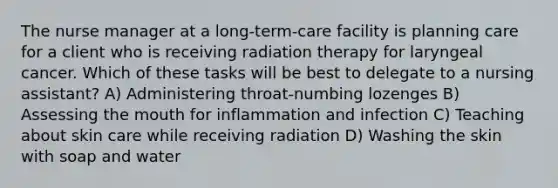 The nurse manager at a long-term-care facility is planning care for a client who is receiving radiation therapy for laryngeal cancer. Which of these tasks will be best to delegate to a nursing assistant? A) Administering throat-numbing lozenges B) Assessing the mouth for inflammation and infection C) Teaching about skin care while receiving radiation D) Washing the skin with soap and water