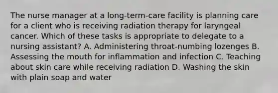 The nurse manager at a long-term-care facility is planning care for a client who is receiving radiation therapy for laryngeal cancer. Which of these tasks is appropriate to delegate to a nursing assistant? A. Administering throat-numbing lozenges B. Assessing the mouth for inflammation and infection C. Teaching about skin care while receiving radiation D. Washing the skin with plain soap and water