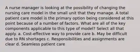 A nurse manager is looking at the possibility of changing the nursing care model in the small unit that they manage. A total patient care model is the primary option being considered at this point because of a number of factors. What are all of the key components applicable to this type of model? Select all that apply. a. Cost-effective way to provide care b. May be difficult due to RN shortages c. Responsibilities and assignments are clear d. Seamless patient care