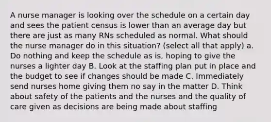 A nurse manager is looking over the schedule on a certain day and sees the patient census is lower than an average day but there are just as many RNs scheduled as normal. What should the nurse manager do in this situation? (select all that apply) a. Do nothing and keep the schedule as is, hoping to give the nurses a lighter day B. Look at the staffing plan put in place and the budget to see if changes should be made C. Immediately send nurses home giving them no say in the matter D. Think about safety of the patients and the nurses and the quality of care given as decisions are being made about staffing