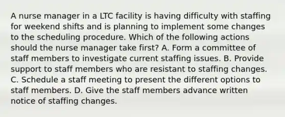 A nurse manager in a LTC facility is having difficulty with staffing for weekend shifts and is planning to implement some changes to the scheduling procedure. Which of the following actions should the nurse manager take first? A. Form a committee of staff members to investigate current staffing issues. B. Provide support to staff members who are resistant to staffing changes. C. Schedule a staff meeting to present the different options to staff members. D. Give the staff members advance written notice of staffing changes.