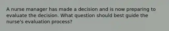 A nurse manager has made a decision and is now preparing to evaluate the decision. What question should best guide the nurse's evaluation process?