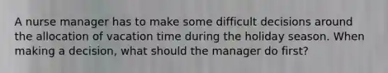 A nurse manager has to make some difficult decisions around the allocation of vacation time during the holiday season. When making a decision, what should the manager do first?