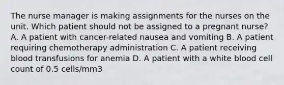 The nurse manager is making assignments for the nurses on the unit. Which patient should not be assigned to a pregnant nurse? A. A patient with cancer-related nausea and vomiting B. A patient requiring chemotherapy administration C. A patient receiving blood transfusions for anemia D. A patient with a white blood cell count of 0.5 cells/mm3