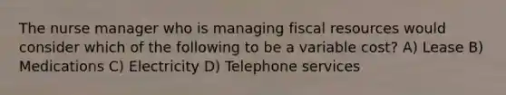 The nurse manager who is managing fiscal resources would consider which of the following to be a variable cost? A) Lease B) Medications C) Electricity D) Telephone services