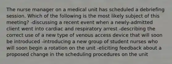 The nurse manager on a medical unit has scheduled a debriefing session. Which of the following is the most likely subject of this meeting? -discussing a recent event when a newly-admitted client went into cardiac and respiratory arrest -describing the correct use of a new type of venous access device that will soon be introduced -introducing a new group of student nurses who will soon begin a rotation on the unit -eliciting feedback about a proposed change in the scheduling procedures on the unit