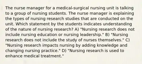 The nurse manager for a medical-surgical nursing unit is talking to a group of nursing students. The nurse manager is explaining the types of nursing research studies that are conducted on the unit. Which statement by the students indicates understanding of the nature of nursing research? A) "Nursing research does not include nursing education or nursing leadership." B) "Nursing research does not include the study of nurses themselves." C) "Nursing research impacts nursing by adding knowledge and changing nursing practice." D) "Nursing research is used to enhance medical treatment."