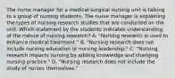 The nurse manager for a​ medical-surgical nursing unit is talking to a group of nursing students. The nurse manager is explaining the types of nursing research studies that are conducted on the unit. Which statement by the students indicates understanding of the nature of nursing​ research? A. ​"Nursing research is used to enhance medical​ treatment." B. ​"Nursing research does not include nursing education or nursing​ leadership." C. ​"Nursing research impacts nursing by adding knowledge and changing nursing​ practice." D. ​"Nursing research does not include the study of nurses​ themselves."