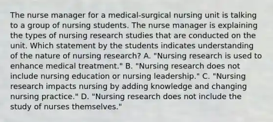 The nurse manager for a​ medical-surgical nursing unit is talking to a group of nursing students. The nurse manager is explaining the types of nursing research studies that are conducted on the unit. Which statement by the students indicates understanding of the nature of nursing​ research? A. ​"Nursing research is used to enhance medical​ treatment." B. ​"Nursing research does not include nursing education or nursing​ leadership." C. ​"Nursing research impacts nursing by adding knowledge and changing nursing​ practice." D. ​"Nursing research does not include the study of nurses​ themselves."